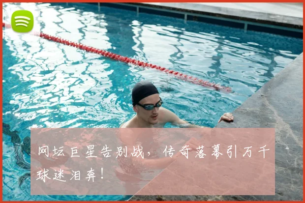 网坛巨星告别战，传奇落幕引万千球迷泪奔！