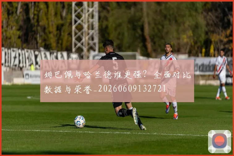 姆巴佩与哈兰德谁更强？全面对比数据与荣誉_20260609132721
