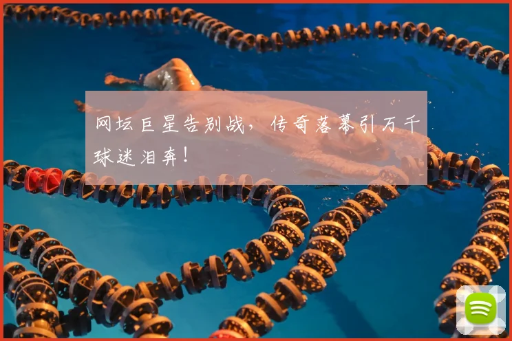 网坛巨星告别战，传奇落幕引万千球迷泪奔！
